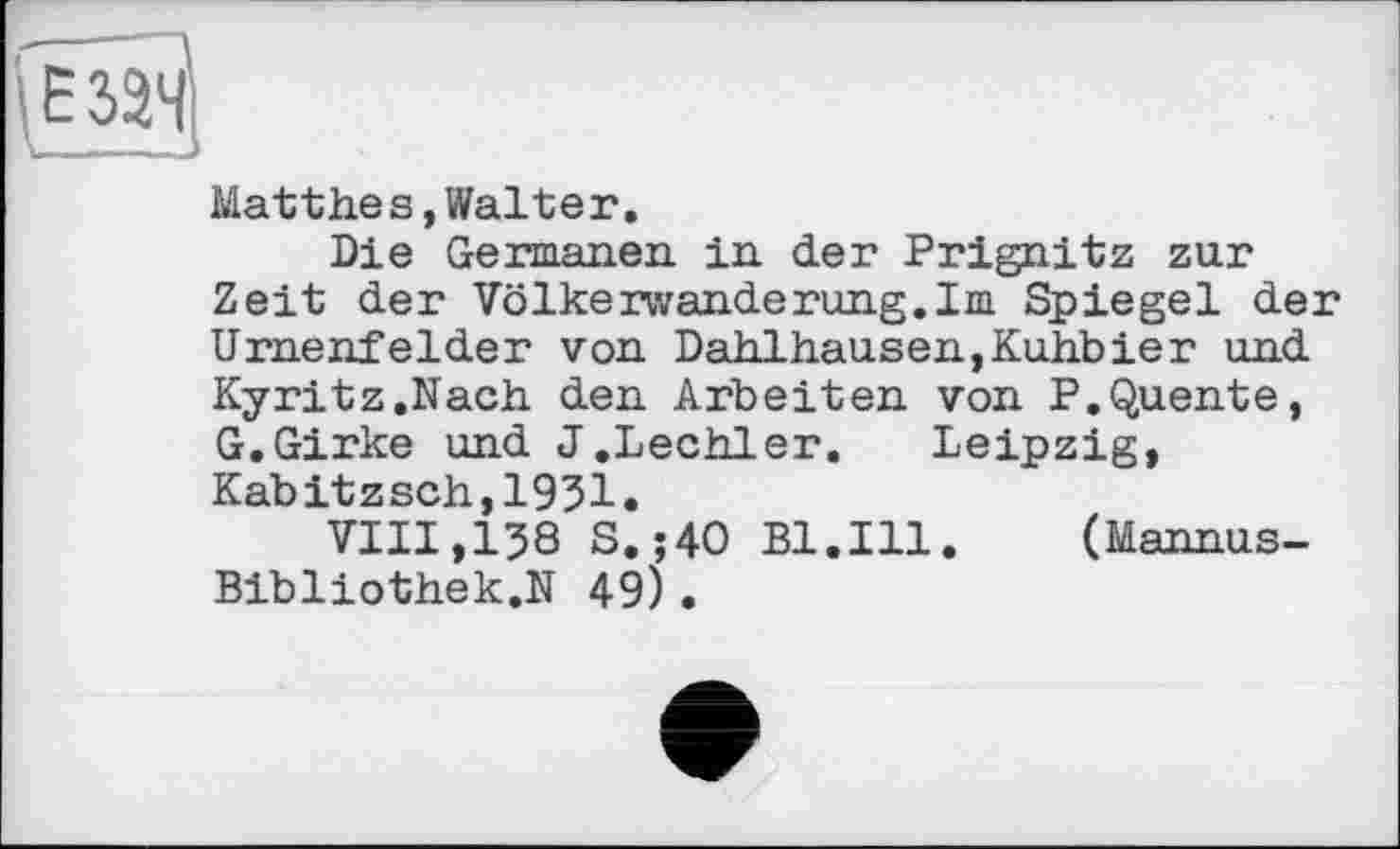 ﻿Matthes,Walter.
Die Germanen, in der Prignitz zur Zeit der Völkerwanderung.Im Spiegel der Urnenfelder von Dahlhausen,Kuhbier und Kyritz.Nach den Arbeiten von P.Quente, G.Girke und J.Lechler. Leipzig, Kabitzsch,1931.
VIII,138 S. ;40 Bl.Ill. (Mannus-Bibliothek.N 49)•